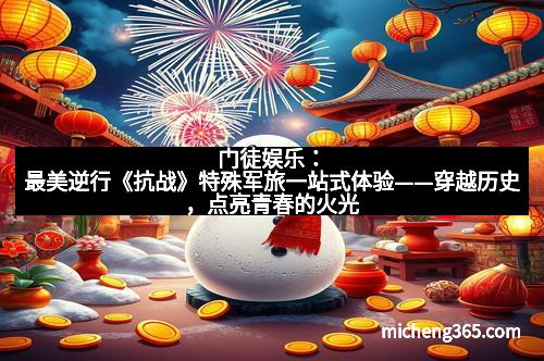 门徒娱乐：最美逆行《抗战》特殊军旅一站式体验——穿越历史，点亮青春的火光